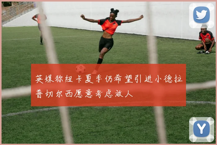 英媒称纽卡夏季仍希望引进小德拉普切尔西愿意考虑放人