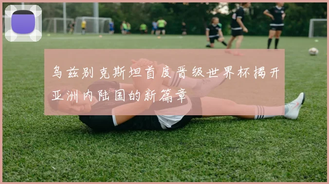 乌兹别克斯坦首度晋级世界杯揭开亚洲内陆国的新篇章