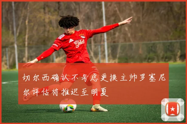 切尔西确认不考虑更换主帅罗塞尼尔评估将推迟至明夏