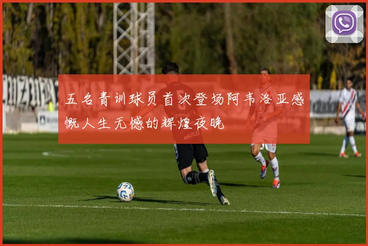 五名青训球员首次登场阿韦洛亚感慨人生无憾的辉煌夜晚