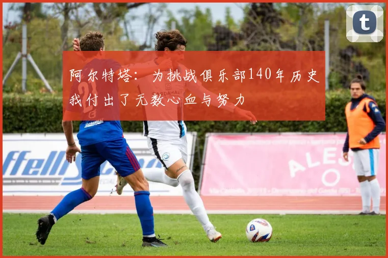 阿尔特塔：为挑战俱乐部140年历史我付出了无数心血与努力