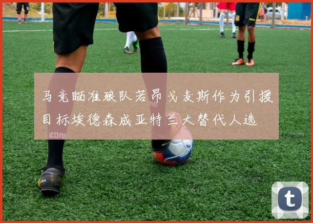 马竞瞄准狼队若昂戈麦斯作为引援目标埃德森成亚特兰大替代人选