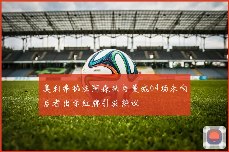 奥利弗执法阿森纳与曼城64场未向后者出示红牌引发热议