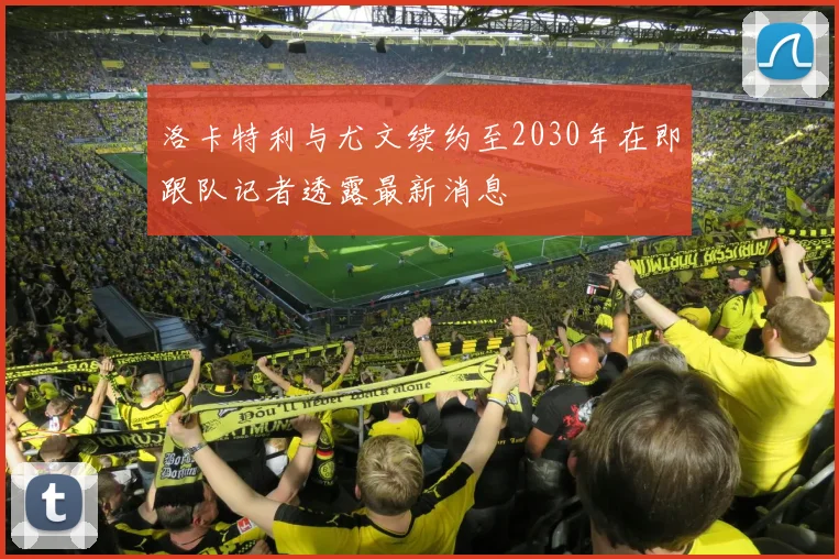洛卡特利与尤文续约至2030年在即跟队记者透露最新消息