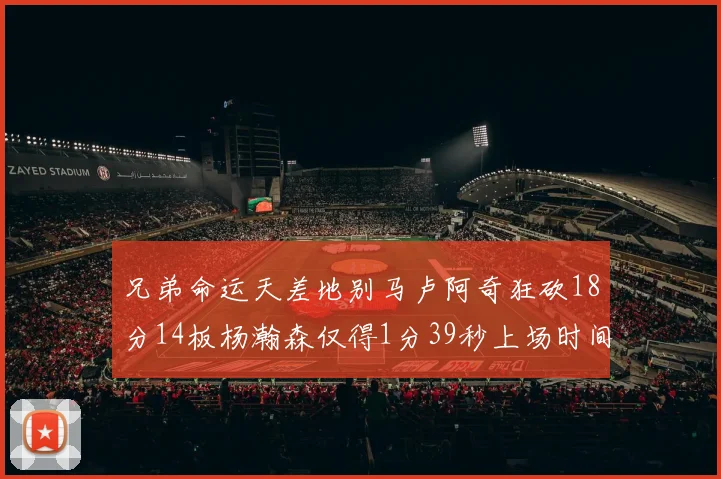 兄弟命运天差地别马卢阿奇狂砍18分14板杨瀚森仅得1分39秒上场时间