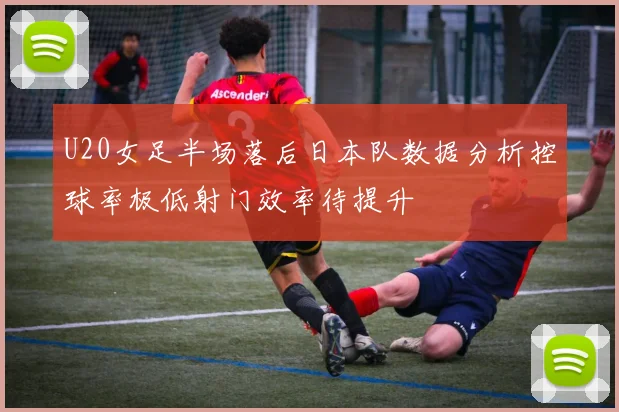 U20女足半场落后日本队数据分析控球率极低射门效率待提升