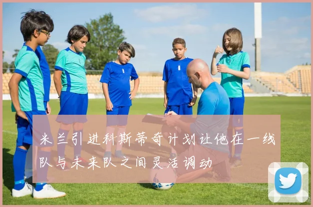 米兰引进科斯蒂奇计划让他在一线队与未来队之间灵活调动