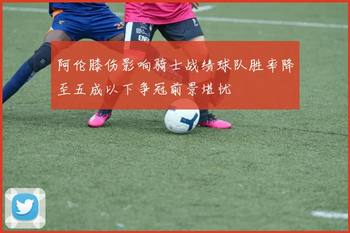 阿伦膝伤影响骑士战绩球队胜率降至五成以下争冠前景堪忧