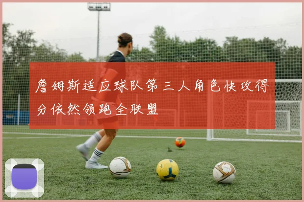 詹姆斯适应球队第三人角色快攻得分依然领跑全联盟