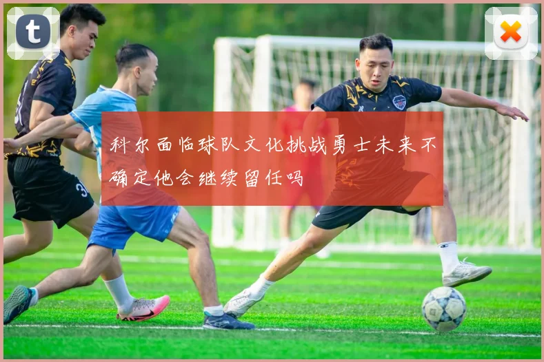 科尔面临球队文化挑战勇士未来不确定他会继续留任吗