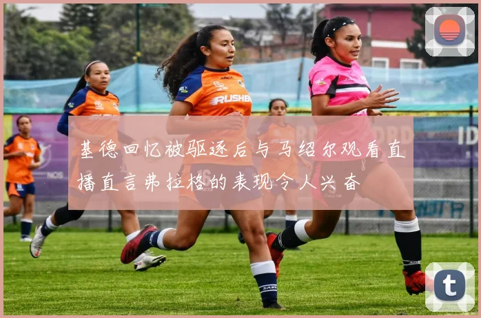 基德回忆被驱逐后与马绍尔观看直播直言弗拉格的表现令人兴奋