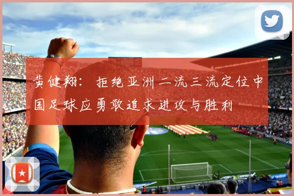 黄健翔：拒绝亚洲二流三流定位中国足球应勇敢追求进攻与胜利
