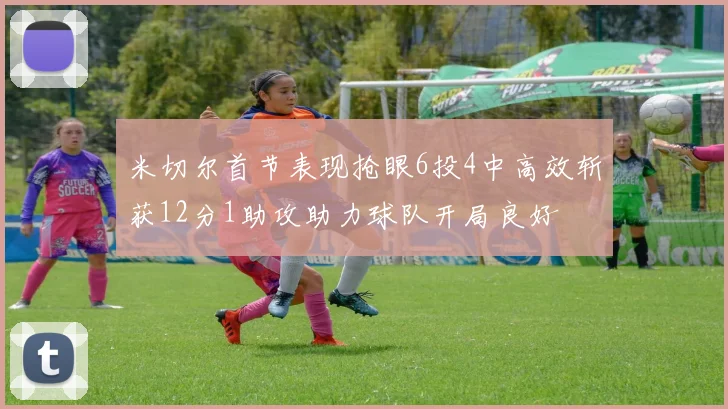 米切尔首节表现抢眼6投4中高效斩获12分1助攻助力球队开局良好